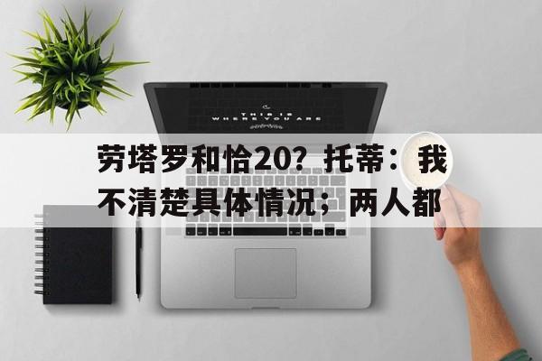 爱游戏体育-劳塔罗和恰20？托蒂：我不清楚具体情况；两人都